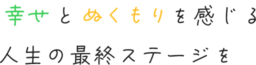 幸せと人のぬくもりを感じる人生の最終ステージを